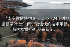 “南寧微信快約300元1130.24小時品鑒新茶葉.cc”南寧微信快約技術革新，探索智能茶葉品鑒新紀元