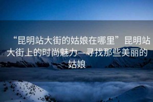 “昆明站大街的姑娘在哪里”昆明站大街上的時尚魅力—尋找那些美麗的姑娘