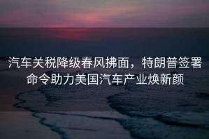汽車關稅降級春風拂面，特朗普簽署命令助力美國汽車產業煥新顏