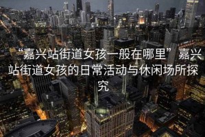 “嘉興站街道女孩一般在哪里”嘉興站街道女孩的日常活動與休閑場所探究