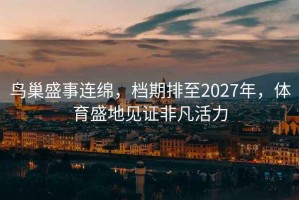 鳥(niǎo)巢盛事連綿，檔期排至2027年，體育盛地見(jiàn)證非凡活力