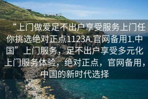 “上門做愛足不出戶享受服務(wù)上門任你挑選絕對正點1123A.官網(wǎng)備用1.中國”上門服務(wù)，足不出戶享受多元化上門服務(wù)體驗，絕對正點，官網(wǎng)備用，中國的新時代選擇