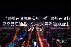 “惠州石灣哪里有95 98”惠州石灣探尋高品質油品，95與98號汽油的加注站點之旅