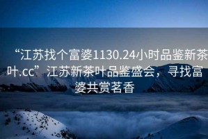 “江蘇找個富婆1130.24小時品鑒新茶葉.cc”江蘇新茶葉品鑒盛會，尋找富婆共賞茗香