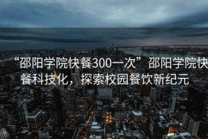 “邵陽學院快餐300一次”邵陽學院快餐科技化，探索校園餐飲新紀元