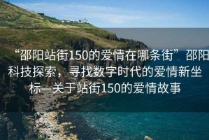 “邵陽站街150的愛情在哪條街”邵陽科技探索，尋找數字時代的愛情新坐標—關于站街150的愛情故事