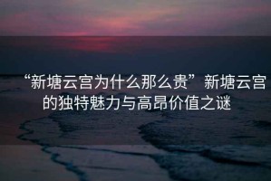 “新塘云宮為什么那么貴”新塘云宮的獨特魅力與高昂價值之謎