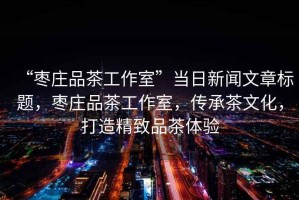 “棗莊品茶工作室”當日新聞文章標題，棗莊品茶工作室，傳承茶文化，打造精致品茶體驗