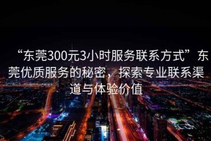“東莞300元3小時服務聯系方式”東莞優質服務的秘密，探索專業聯系渠道與體驗價值