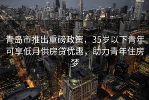 青島市推出重磅政策，35歲以下青年可享低月供房貸優惠，助力青年住房夢