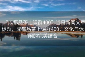 “成都品茶上課群400”當日新聞文章標題，成都品茶上課群400，文化與休閑的完美結合