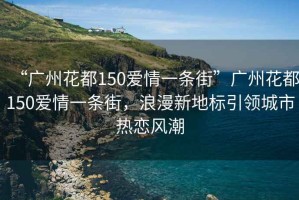 “廣州花都150愛情一條街”廣州花都150愛情一條街，浪漫新地標引領城市熱戀風潮