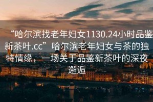 “哈爾濱找老年婦女1130.24小時品鑒新茶葉.cc”哈爾濱老年婦女與茶的獨特情緣，一場關(guān)于品鑒新茶葉的深夜邂逅