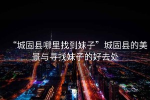 “城固縣哪里找到妹子”城固縣的美景與尋找妹子的好去處