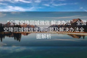 “全國空降同城微信 解決辦法”全國空降同城微信使用問題及解決辦法全面解析