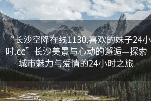 “長沙空降在線1130.喜歡的妹子24小時.cc”長沙美景與心動的邂逅—探索城市魅力與愛情的24小時之旅