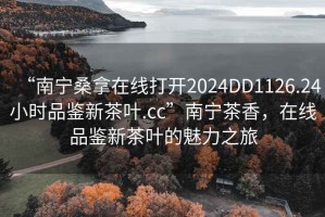 “南寧桑拿在線打開2024DD1126.24小時(shí)品鑒新茶葉.cc”南寧茶香，在線品鑒新茶葉的魅力之旅