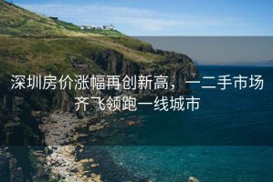 深圳房價漲幅再創新高，一二手市場齊飛領跑一線城市