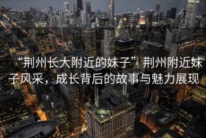 “荊州長大附近的妹子”荊州附近妹子風采，成長背后的故事與魅力展現