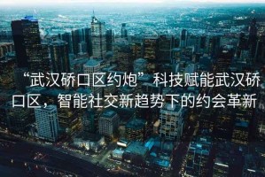 “武漢硚口區約炮”科技賦能武漢硚口區，智能社交新趨勢下的約會革新