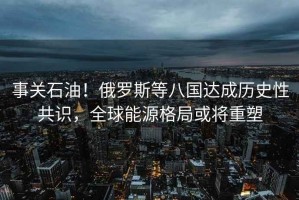 事關石油！俄羅斯等八國達成歷史性共識，全球能源格局或將重塑