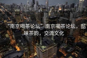 “南京喝茶論壇”南京喝茶論壇，品味茶韻，交流文化