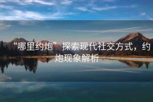 “哪里約炮”探索現代社交方式，約炮現象解析