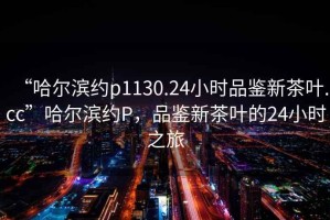“哈爾濱約p1130.24小時品鑒新茶葉.cc”哈爾濱約P，品鑒新茶葉的24小時之旅
