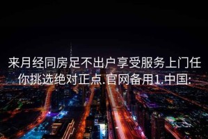 來月經同房足不出戶享受服務上門任你挑選絕對正點.官網備用1.中國: