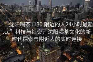 “沈陽喝茶1130.附近的人24小時最新.cc”科技與社交，沈陽喝茶文化的新時代探索與附近人的實時連接