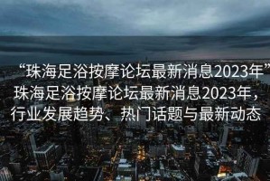 “珠海足浴按摩論壇最新消息2023年”珠海足浴按摩論壇最新消息2023年，行業發展趨勢、熱門話題與最新動態