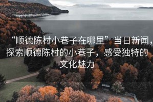“順德陳村小巷子在哪里”當(dāng)日新聞，探索順德陳村的小巷子，感受獨(dú)特的文化魅力