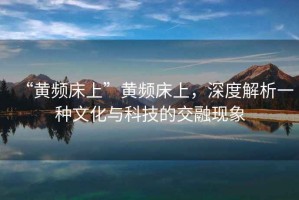 “黃頻床上”黃頻床上，深度解析一種文化與科技的交融現(xiàn)象