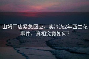 山姆門店緊急回應，賣冷凍2年西蘭花事件，真相究竟如何？