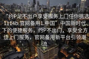 “約P足不出戶享受服務上門任你挑選1114b.官網備用1.中國”中國新時代下的便捷服務，約P不出門，享受全方位上門服務，官網備用新平臺引領潮流