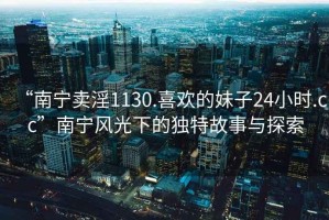 “南寧賣淫1130.喜歡的妹子24小時.cc”南寧風光下的獨特故事與探索