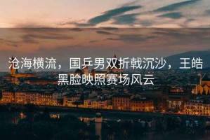 滄海橫流，國乒男雙折戟沉沙，王皓黑臉映照賽場風云