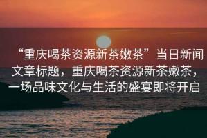 “重慶喝茶資源新茶嫩茶”當日新聞文章標題，重慶喝茶資源新茶嫩茶，一場品味文化與生活的盛宴即將開啟