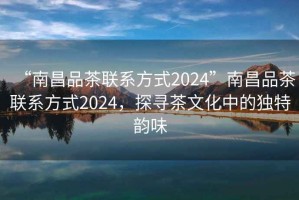 “南昌品茶聯系方式2024”南昌品茶聯系方式2024，探尋茶文化中的獨特韻味