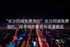“長沙同城免費泡約”長沙同城免費泡約，探尋城市美景與浪漫邂逅