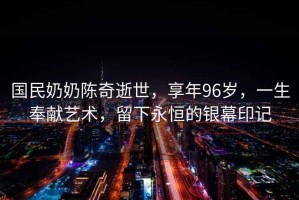 國(guó)民奶奶陳奇逝世，享年96歲，一生奉獻(xiàn)藝術(shù)，留下永恒的銀幕印記