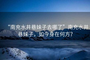 “南充水井巷妹子去哪了”南充水井巷妹子，如今身在何方？