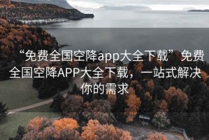 “免費全國空降app大全下載”免費全國空降APP大全下載，一站式解決你的需求
