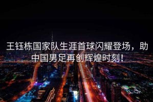 王鈺棟國家隊生涯首球閃耀登場，助中國男足再創輝煌時刻！