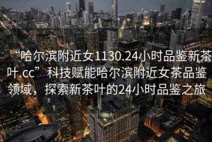 “哈爾濱附近女1130.24小時品鑒新茶葉.cc”科技賦能哈爾濱附近女茶品鑒領域，探索新茶葉的24小時品鑒之旅