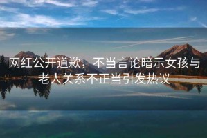 網紅公開道歉，不當言論暗示女孩與老人關系不正當引發熱議
