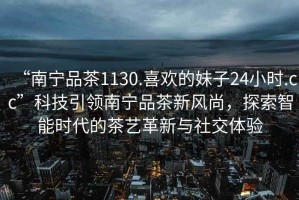 “南寧品茶1130.喜歡的妹子24小時.cc”科技引領南寧品茶新風尚，探索智能時代的茶藝革新與社交體驗
