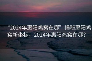 “2024年惠陽雞窩在哪”揭秘惠陽雞窩新坐標，2024年惠陽雞窩在哪？