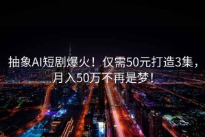 抽象AI短劇爆火！僅需50元打造3集，月入50萬不再是夢！