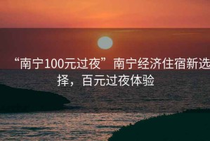 “南寧100元過夜”南寧經濟住宿新選擇，百元過夜體驗